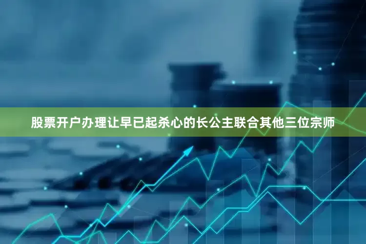 股票开户办理让早已起杀心的长公主联合其他三位宗师