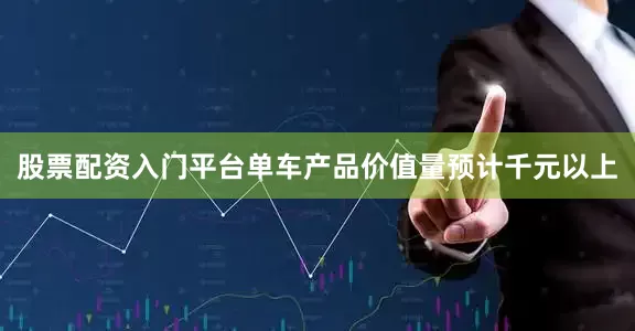 股票配资入门平台单车产品价值量预计千元以上