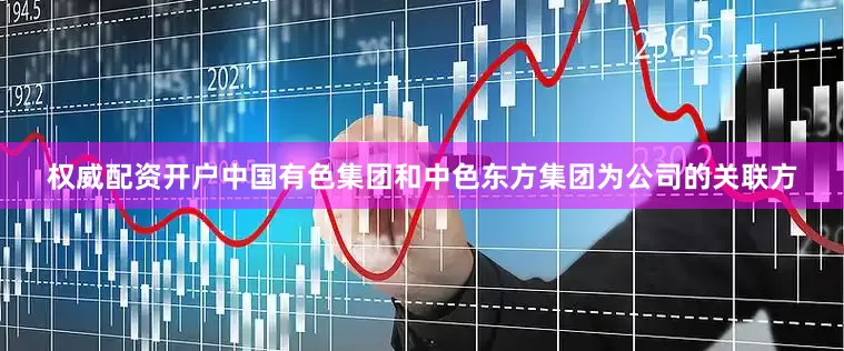 权威配资开户中国有色集团和中色东方集团为公司的关联方