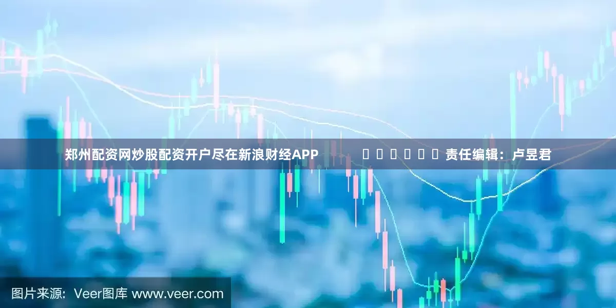 郑州配资网炒股配资开户尽在新浪财经APP            						责任编辑：卢昱君